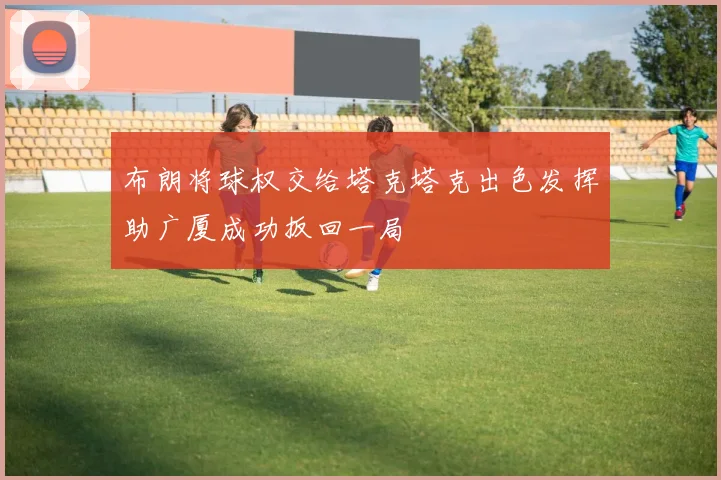 布朗将球权交给塔克塔克出色发挥助广厦成功扳回一局