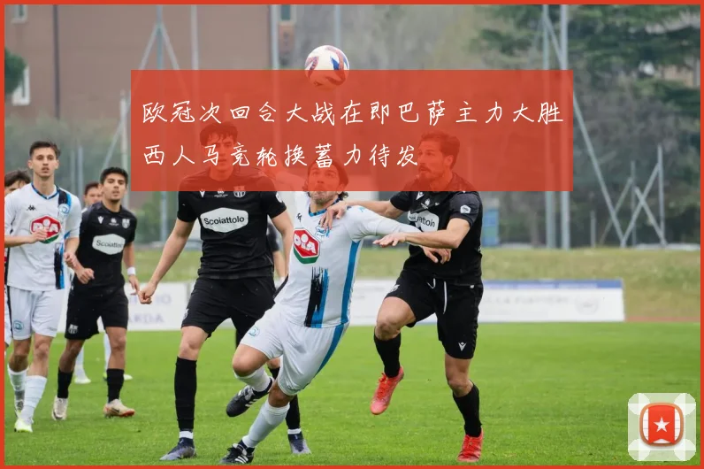 欧冠次回合大战在即巴萨主力大胜西人马竞轮换蓄力待发
