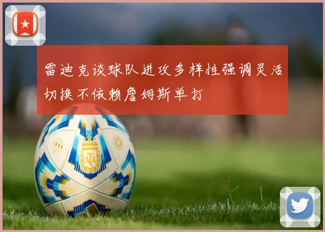 雷迪克谈球队进攻多样性强调灵活切换不依赖詹姆斯单打
