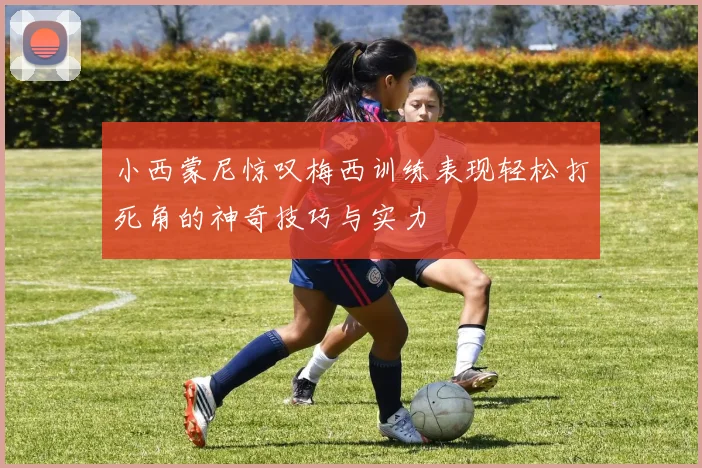 小西蒙尼惊叹梅西训练表现轻松打死角的神奇技巧与实力