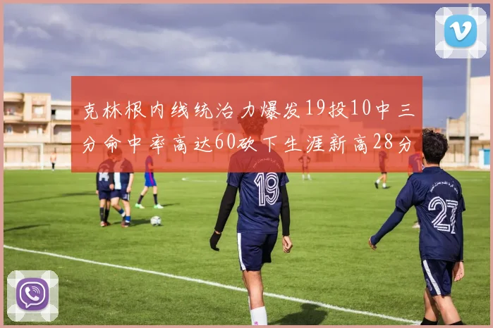 克林根内线统治力爆发19投10中三分命中率高达60砍下生涯新高28分并贡献13个篮板
