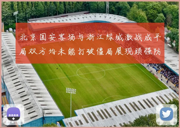 北京国安客场与浙江绿城激战成平局双方均未能打破僵局展现顽强防守实力