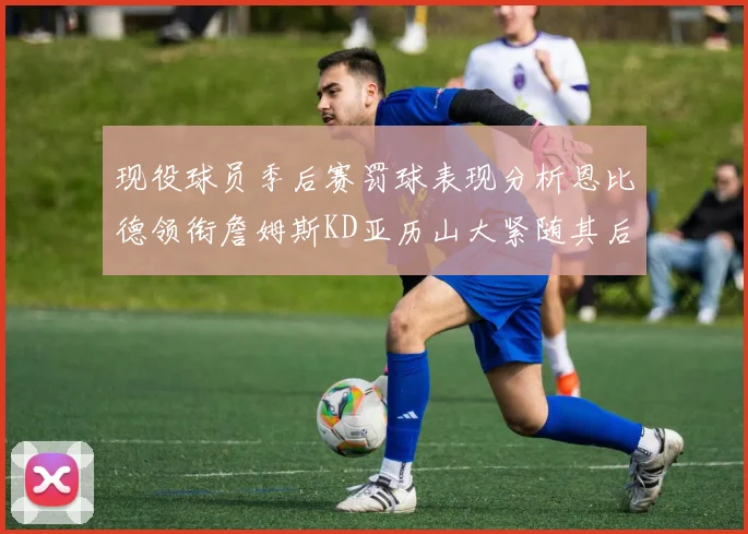 现役球员季后赛罚球表现分析恩比德领衔詹姆斯KD亚历山大紧随其后