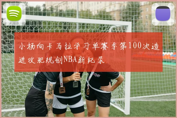 小杨向卡马拉学习单赛季第100次造进攻犯规创NBA新纪录