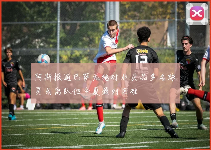 阿斯报道巴萨无绝对非卖品多名球员或离队但今夏盈利困难