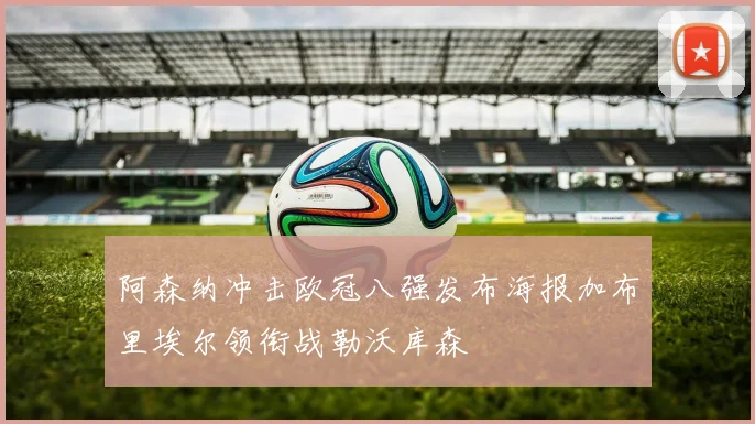 阿森纳冲击欧冠八强发布海报加布里埃尔领衔战勒沃库森