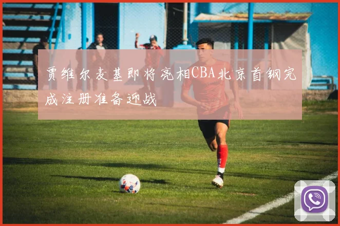 贾维尔麦基即将亮相CBA北京首钢完成注册准备迎战