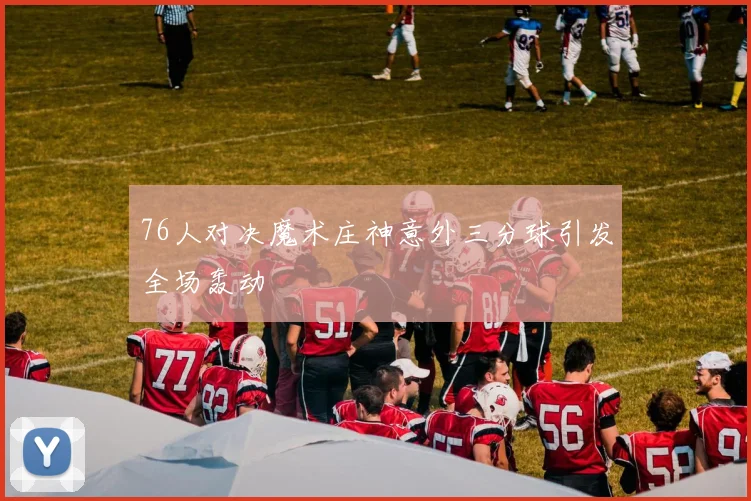 76人对决魔术庄神意外三分球引发全场轰动