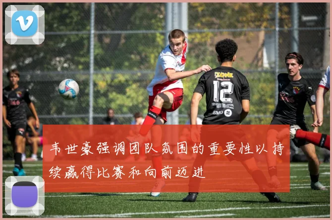 韦世豪强调团队氛围的重要性以持续赢得比赛和向前迈进