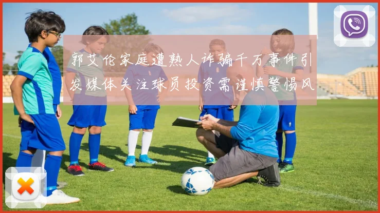 郭艾伦家庭遭熟人诈骗千万事件引发媒体关注球员投资需谨慎警惕风险