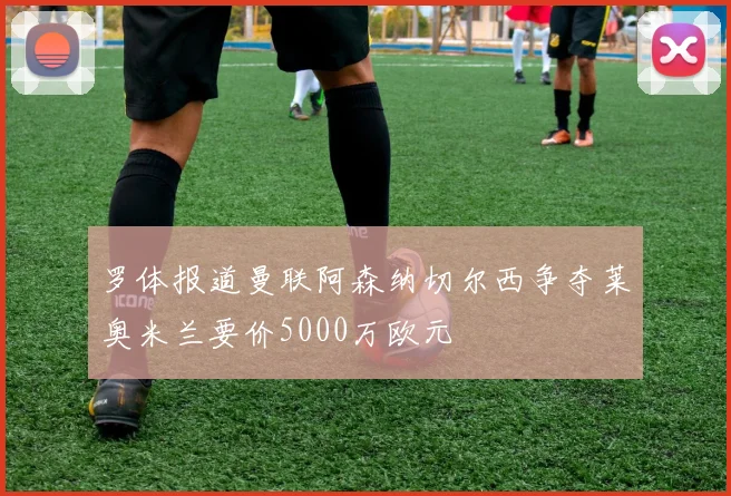 罗体报道曼联阿森纳切尔西争夺莱奥米兰要价5000万欧元