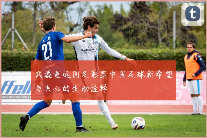 武磊重返国足彰显中国足球新希望与决心的生动诠释