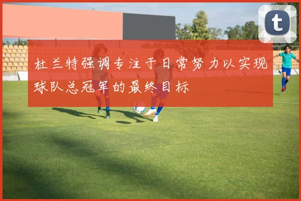 杜兰特强调专注于日常努力以实现球队总冠军的最终目标