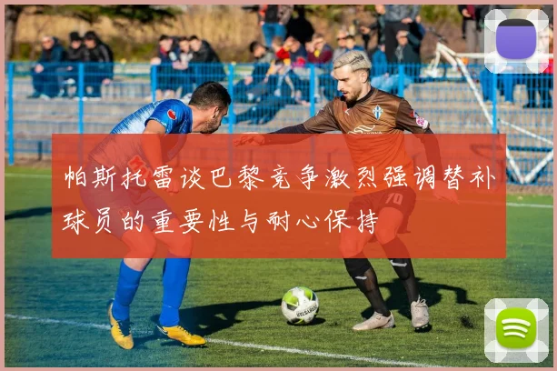 帕斯托雷谈巴黎竞争激烈强调替补球员的重要性与耐心保持