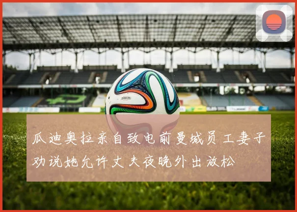 瓜迪奥拉亲自致电前曼城员工妻子劝说她允许丈夫夜晚外出放松